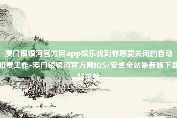 澳门银银河官方网app娱乐找到你思要关闭的自动扣费工作-澳门银银河官方网IOS/安卓全站最新版下载