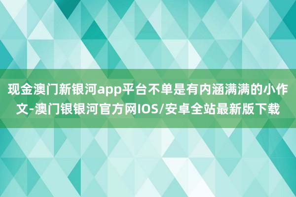 现金澳门新银河app平台不单是有内涵满满的小作文-澳门银银河官方网IOS/安卓全站最新版下载