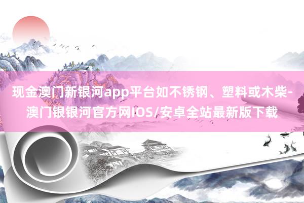 现金澳门新银河app平台如不锈钢、塑料或木柴-澳门银银河官方网IOS/安卓全站最新版下载