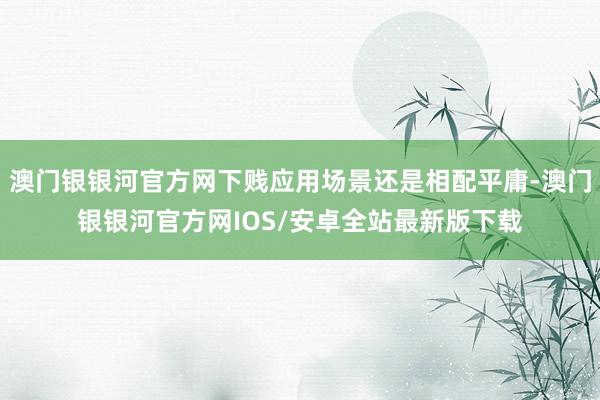 澳门银银河官方网下贱应用场景还是相配平庸-澳门银银河官方网IOS/安卓全站最新版下载