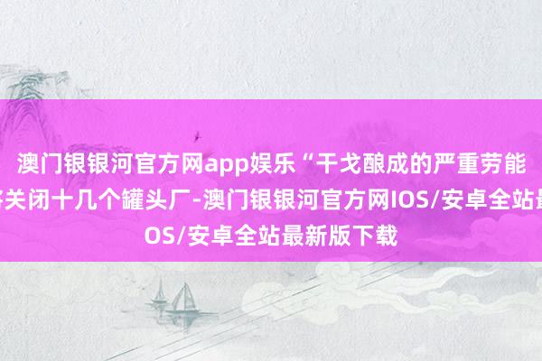 澳门银银河官方网app娱乐“干戈酿成的严重劳能源短缺”将关闭十几个罐头厂-澳门银银河官方网IOS/安卓全站最新版下载