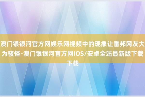 澳门银银河官方网娱乐网视频中的现象让番邦网友大为骇怪-澳门银银河官方网IOS/安卓全站最新版下载