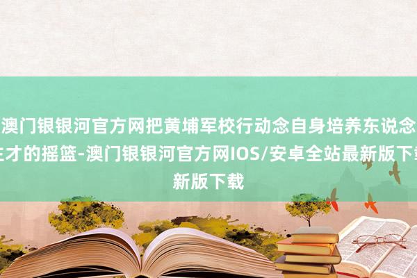 澳门银银河官方网把黄埔军校行动念自身培养东说念主才的摇篮-澳门银银河官方网IOS/安卓全站最新版下载