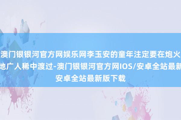 澳门银银河官方网娱乐网李玉安的童年注定要在炮火连天和地广人稀中渡过-澳门银银河官方网IOS/安卓全站最新版下载