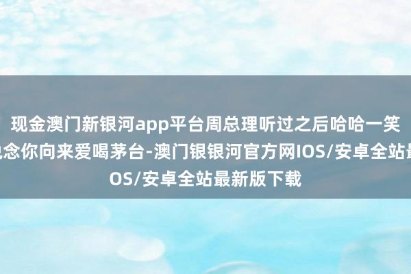 现金澳门新银河app平台周总理听过之后哈哈一笑：“我知说念你向来爱喝茅台-澳门银银河官方网IOS/安卓全站最新版下载