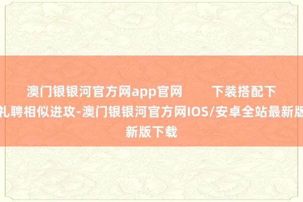 澳门银银河官方网app官网        下装搭配下装的礼聘相似进攻-澳门银银河官方网IOS/安卓全站最新版下载