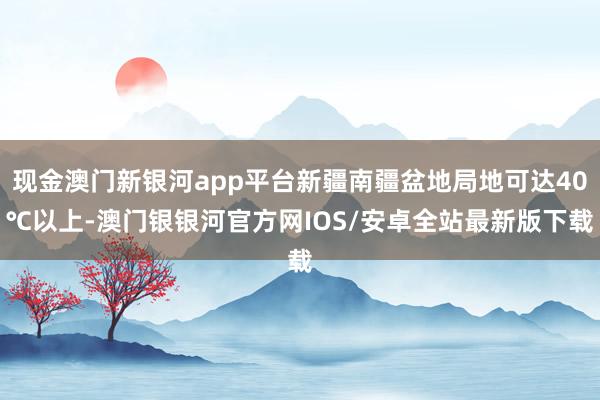 现金澳门新银河app平台新疆南疆盆地局地可达40℃以上-澳门银银河官方网IOS/安卓全站最新版下载