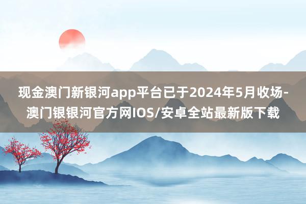 现金澳门新银河app平台已于2024年5月收场-澳门银银河官方网IOS/安卓全站最新版下载