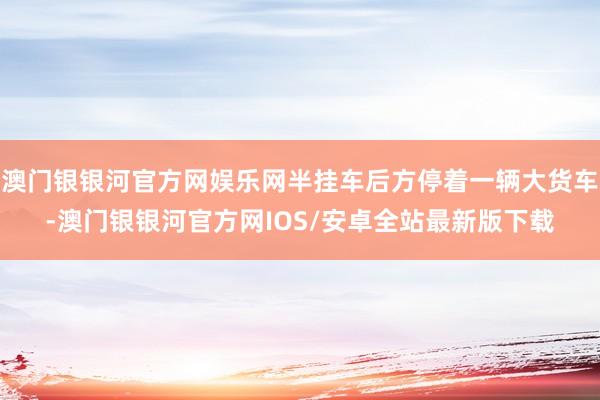 澳门银银河官方网娱乐网半挂车后方停着一辆大货车-澳门银银河官方网IOS/安卓全站最新版下载