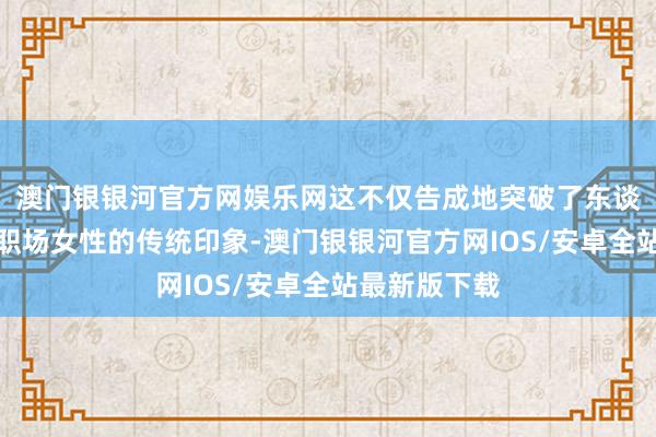 澳门银银河官方网娱乐网这不仅告成地突破了东谈主们对齐市职场女性的传统印象-澳门银银河官方网IOS/安卓全站最新版下载