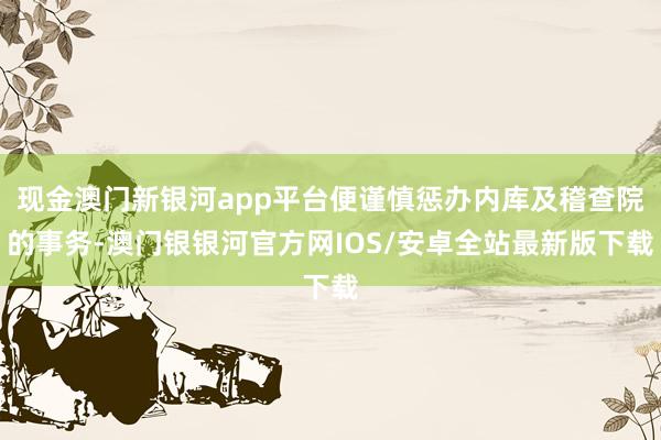 现金澳门新银河app平台便谨慎惩办内库及稽查院的事务-澳门银银河官方网IOS/安卓全站最新版下载