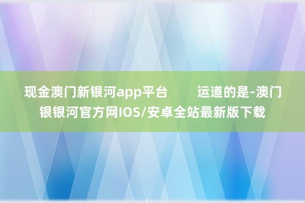 现金澳门新银河app平台        运道的是-澳门银银河官方网IOS/安卓全站最新版下载