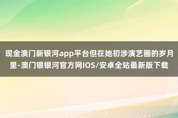 现金澳门新银河app平台但在她初涉演艺圈的岁月里-澳门银银河官方网IOS/安卓全站最新版下载