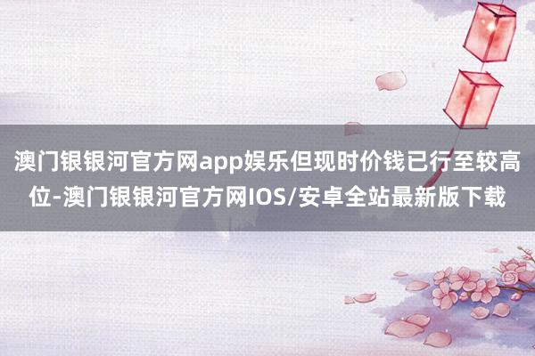 澳门银银河官方网app娱乐但现时价钱已行至较高位-澳门银银河官方网IOS/安卓全站最新版下载