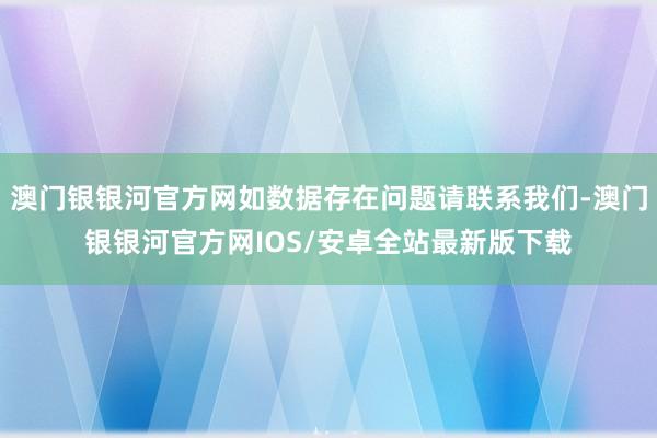 澳门银银河官方网如数据存在问题请联系我们-澳门银银河官方网IOS/安卓全站最新版下载