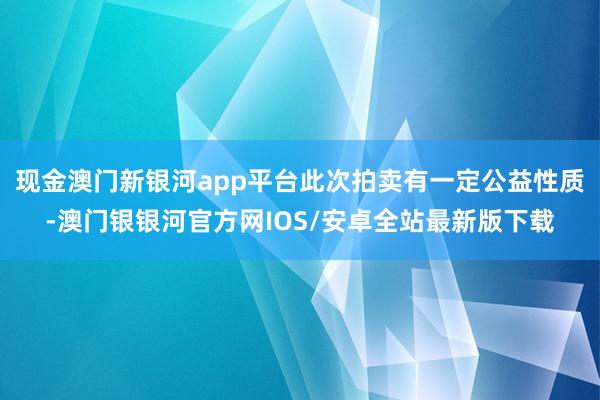 现金澳门新银河app平台此次拍卖有一定公益性质-澳门银银河官方网IOS/安卓全站最新版下载