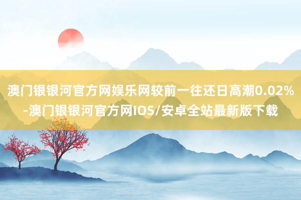 澳门银银河官方网娱乐网较前一往还日高潮0.02%-澳门银银河官方网IOS/安卓全站最新版下载