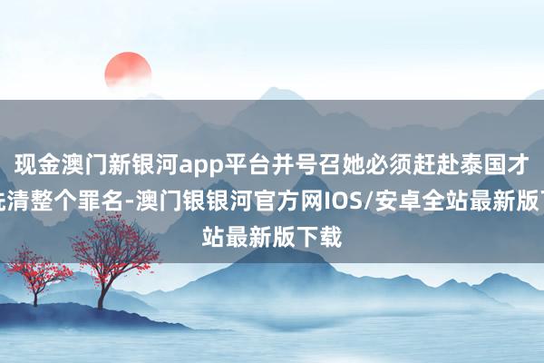 现金澳门新银河app平台并号召她必须赶赴泰国才调洗清整个罪名-澳门银银河官方网IOS/安卓全站最新版下载