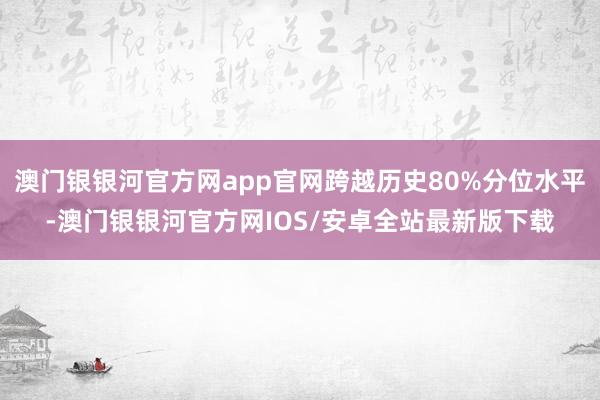 澳门银银河官方网app官网跨越历史80%分位水平-澳门银银河官方网IOS/安卓全站最新版下载