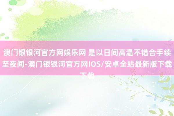 澳门银银河官方网娱乐网 是以日间高温不错合手续至夜间-澳门银银河官方网IOS/安卓全站最新版下载