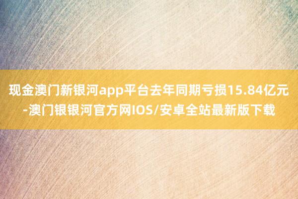 现金澳门新银河app平台去年同期亏损15.84亿元-澳门银银河官方网IOS/安卓全站最新版下载