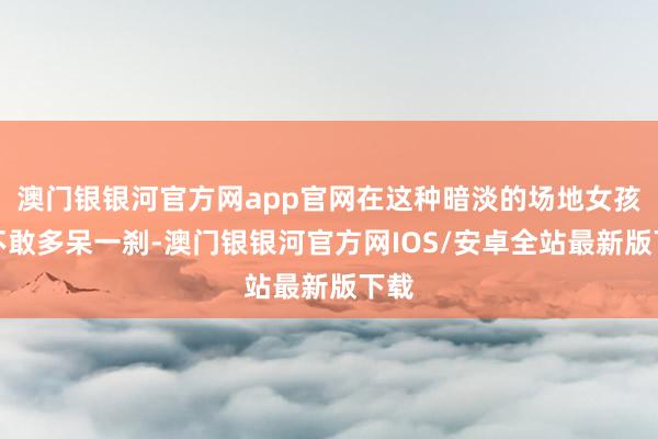 澳门银银河官方网app官网在这种暗淡的场地女孩也不敢多呆一刹-澳门银银河官方网IOS/安卓全站最新版下载