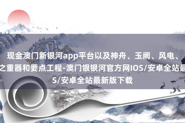 现金澳门新银河app平台以及神舟、玉阙、风电、光伏等国之重器和要点工程-澳门银银河官方网IOS/安卓全站最新版下载