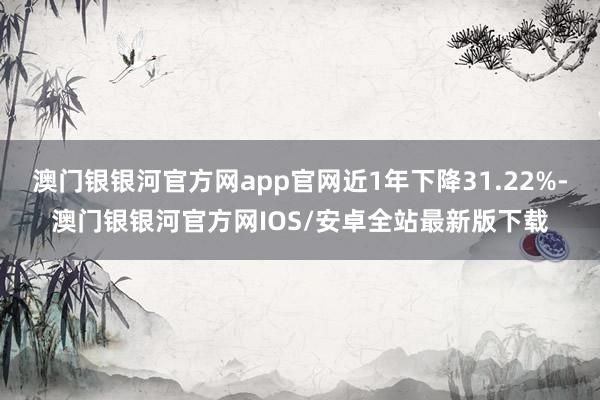 澳门银银河官方网app官网近1年下降31.22%-澳门银银河官方网IOS/安卓全站最新版下载