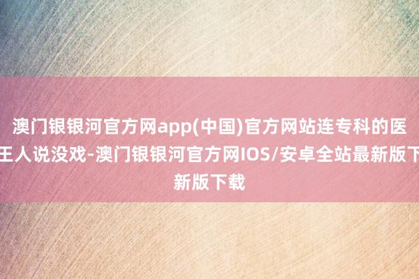 澳门银银河官方网app(中国)官方网站连专科的医师王人说没戏-澳门银银河官方网IOS/安卓全站最新版下载