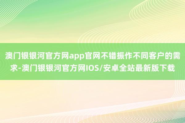 澳门银银河官方网app官网不错振作不同客户的需求-澳门银银河官方网IOS/安卓全站最新版下载