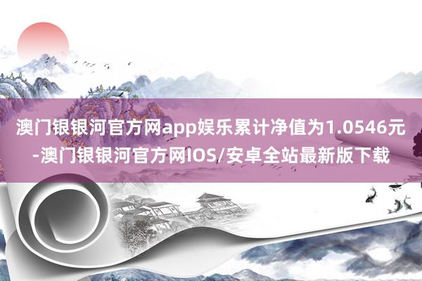 澳门银银河官方网app娱乐累计净值为1.0546元-澳门银银河官方网IOS/安卓全站最新版下载