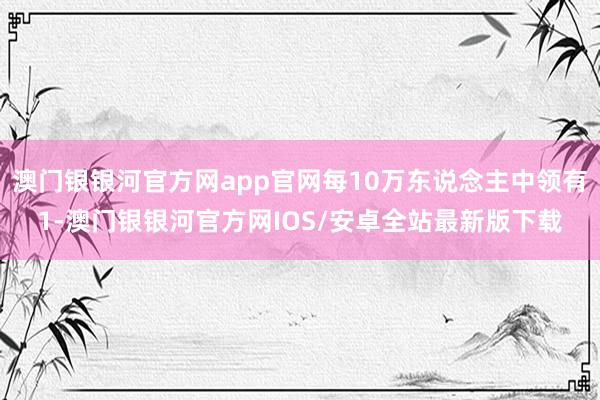 澳门银银河官方网app官网每10万东说念主中领有1-澳门银银河官方网IOS/安卓全站最新版下载