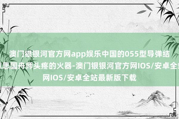 澳门银银河官方网app娱乐中国的055型导弹结果舰亦然好意思国舟师头疼的火器-澳门银银河官方网IOS/安卓全站最新版下载