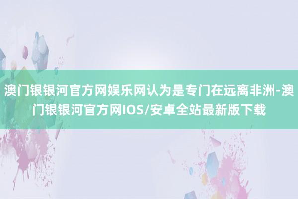 澳门银银河官方网娱乐网认为是专门在远离非洲-澳门银银河官方网IOS/安卓全站最新版下载