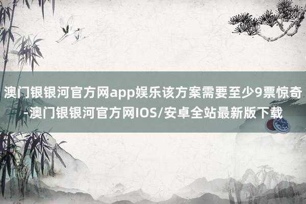 澳门银银河官方网app娱乐该方案需要至少9票惊奇-澳门银银河官方网IOS/安卓全站最新版下载