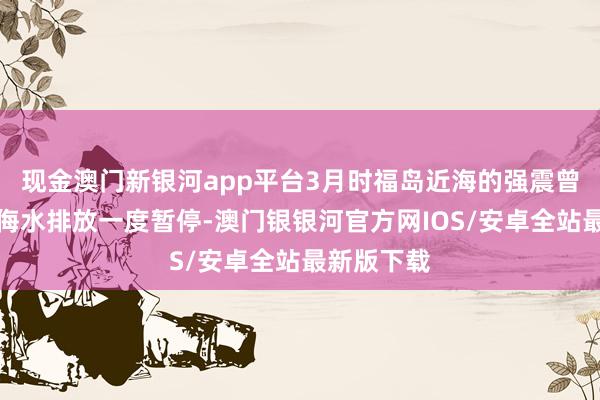 现金澳门新银河app平台3月时福岛近海的强震曾导致核欺侮水排放一度暂停-澳门银银河官方网IOS/安卓全站最新版下载