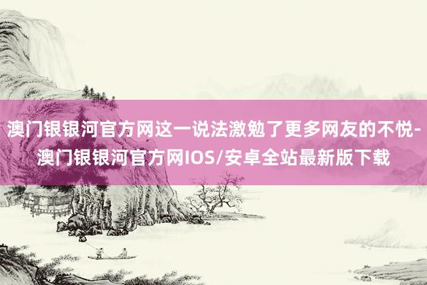 澳门银银河官方网这一说法激勉了更多网友的不悦-澳门银银河官方网IOS/安卓全站最新版下载