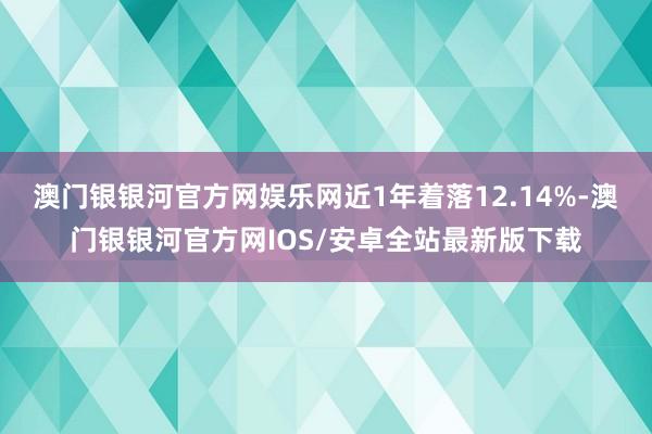 澳门银银河官方网娱乐网近1年着落12.14%-澳门银银河官方网IOS/安卓全站最新版下载