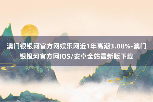 澳门银银河官方网娱乐网近1年高潮3.08%-澳门银银河官方网IOS/安卓全站最新版下载