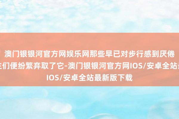 澳门银银河官方网娱乐网那些早已对步行感到厌倦的懒东谈主们便纷繁弃取了它-澳门银银河官方网IOS/安卓全站最新版下载