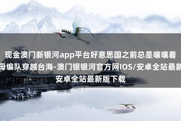 现金澳门新银河app平台好意思国之前总是嚷嚷着要派航母编队穿越台海-澳门银银河官方网IOS/安卓全站最新版下载