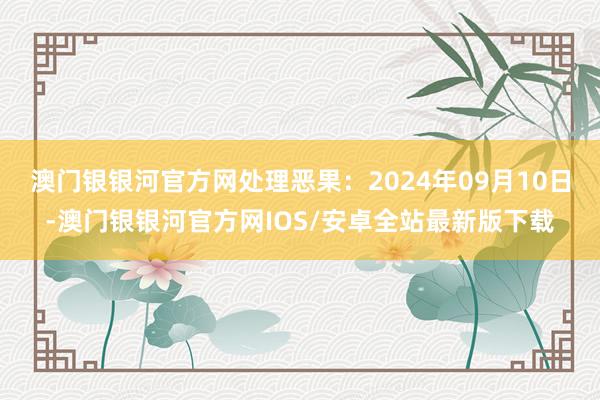 澳门银银河官方网处理恶果：2024年09月10日-澳门银银河官方网IOS/安卓全站最新版下载