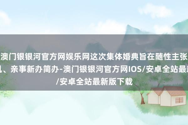 澳门银银河官方网娱乐网这次集体婚典旨在随性主张改俗迁风、亲事新办简办-澳门银银河官方网IOS/安卓全站最新版下载