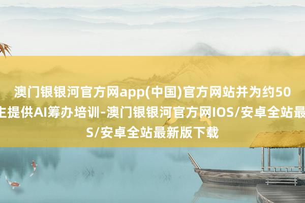 澳门银银河官方网app(中国)官方网站并为约500万东谈主提供AI筹办培训-澳门银银河官方网IOS/安卓全站最新版下载