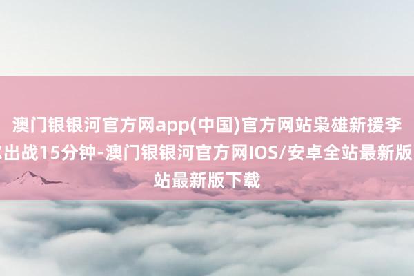 澳门银银河官方网app(中国)官方网站枭雄新援李凯尔出战15分钟-澳门银银河官方网IOS/安卓全站最新版下载