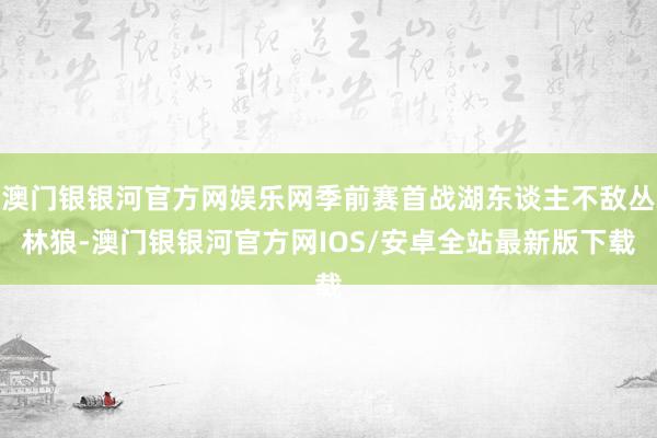 澳门银银河官方网娱乐网季前赛首战湖东谈主不敌丛林狼-澳门银银河官方网IOS/安卓全站最新版下载