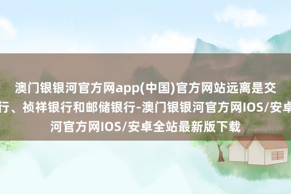 澳门银银河官方网app(中国)官方网站远离是交通银行、兴业银行、祯祥银行和邮储银行-澳门银银河官方网IOS/安卓全站最新版下载