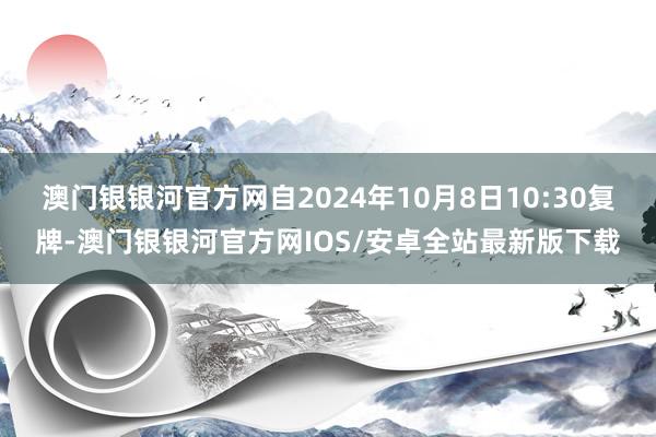 澳门银银河官方网自2024年10月8日10:30复牌-澳门银银河官方网IOS/安卓全站最新版下载