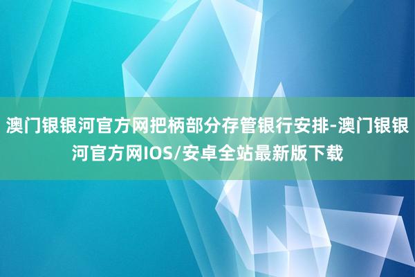 澳门银银河官方网把柄部分存管银行安排-澳门银银河官方网IOS/安卓全站最新版下载