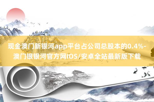 现金澳门新银河app平台占公司总股本的0.4%-澳门银银河官方网IOS/安卓全站最新版下载